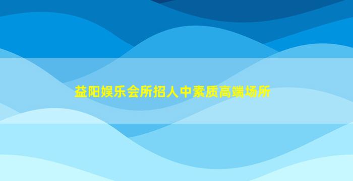 益阳娱乐会所招人中素质高端场所